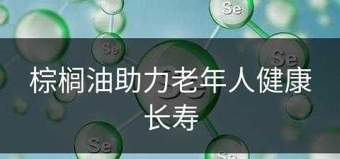 棕榈油助力老年人健康长寿(棕榈油对健康怎么样?)